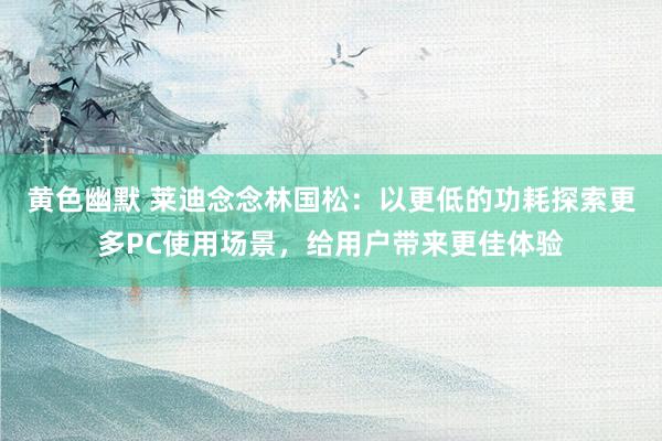 黄色幽默 莱迪念念林国松：以更低的功耗探索更多PC使用场景，给用户带来更佳体验