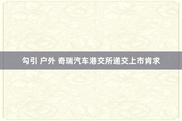 勾引 户外 奇瑞汽车港交所递交上市肯求