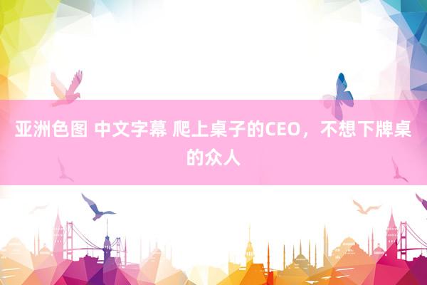 亚洲色图 中文字幕 爬上桌子的CEO，不想下牌桌的众人
