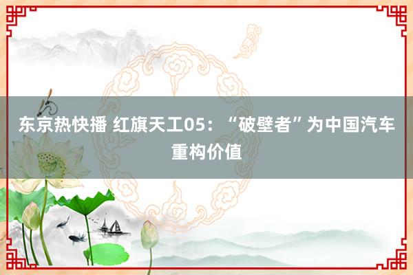 东京热快播 红旗天工05：“破壁者”为中国汽车重构价值