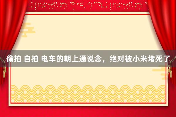 偷拍 自拍 电车的朝上通说念，绝对被小米堵死了