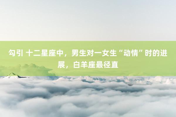 勾引 十二星座中，男生对一女生“动情”时的进展，白羊座最径直