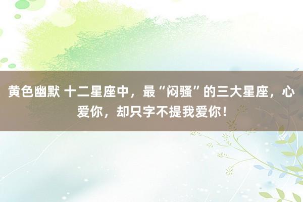 黄色幽默 十二星座中，最“闷骚”的三大星座，心爱你，却只字不提我爱你！