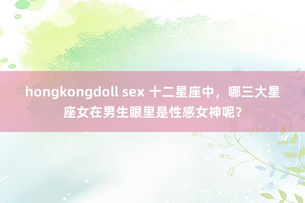 hongkongdoll sex 十二星座中，哪三大星座女在男生眼里是性感女神呢？