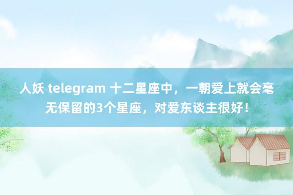 人妖 telegram 十二星座中，一朝爱上就会毫无保留的3个星座，对爱东谈主很好！