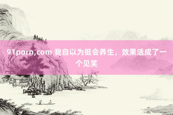 91porn，com 我自以为挺会养生，效果活成了一个见笑