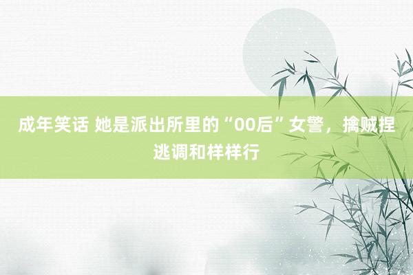 成年笑话 她是派出所里的“00后”女警，擒贼捏逃调和样样行