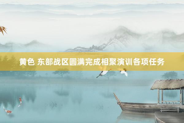 黄色 东部战区圆满完成相聚演训各项任务