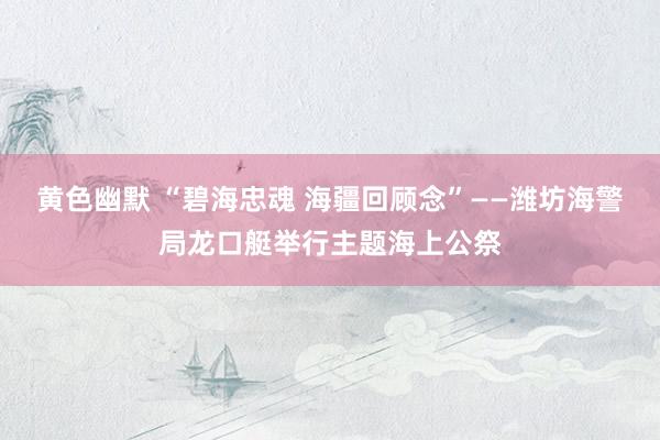 黄色幽默 “碧海忠魂 海疆回顾念”——潍坊海警局龙口艇举行主题海上公祭