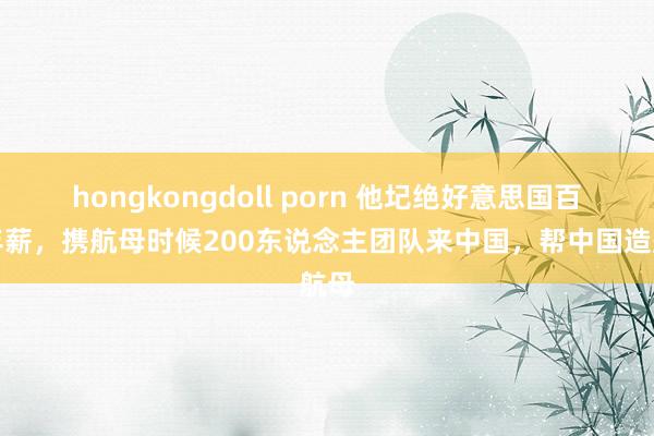 hongkongdoll porn 他圮绝好意思国百万年薪，携航母时候200东说念主团队来中国，帮中国造航母