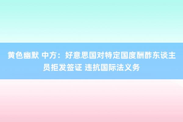黄色幽默 中方：好意思国对特定国度酬酢东谈主员拒发签证 违抗国际法义务