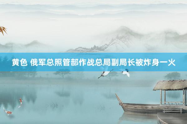 黄色 俄军总照管部作战总局副局长被炸身一火