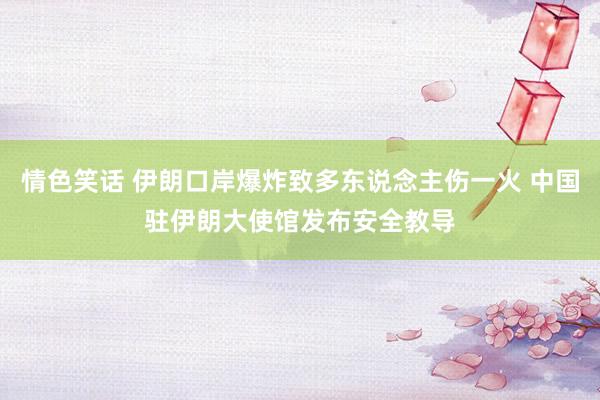 情色笑话 伊朗口岸爆炸致多东说念主伤一火 中国驻伊朗大使馆发布安全教导