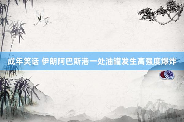 成年笑话 伊朗阿巴斯港一处油罐发生高强度爆炸
