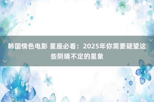 韩国情色电影 星座必看：2025年你需要疑望这些阴晴不定的星象