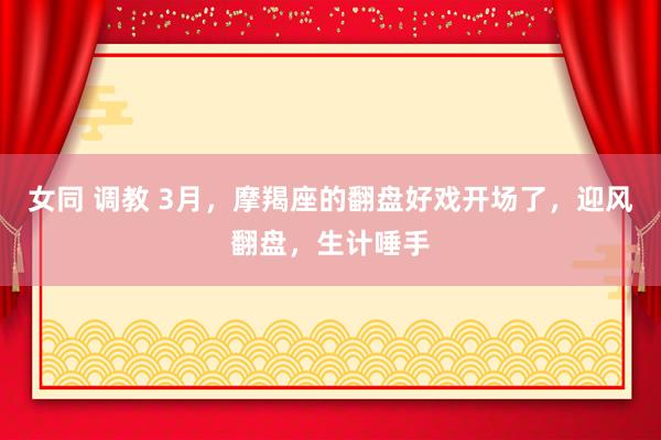 女同 调教 3月，摩羯座的翻盘好戏开场了，迎风翻盘，生计唾手