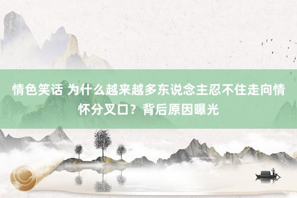 情色笑话 为什么越来越多东说念主忍不住走向情怀分叉口？背后原因曝光