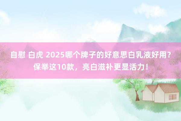自慰 白虎 2025哪个牌子的好意思白乳液好用？保举这10款，亮白滋补更显活力！