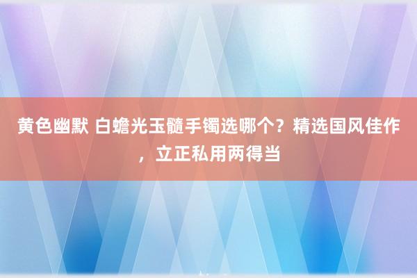 黄色幽默 白蟾光玉髓手镯选哪个？精选国风佳作，立正私用两得当