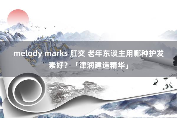 melody marks 肛交 老年东谈主用哪种护发素好？「津润建造精华」