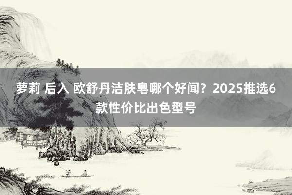 萝莉 后入 欧舒丹洁肤皂哪个好闻？2025推选6款性价比出色型号