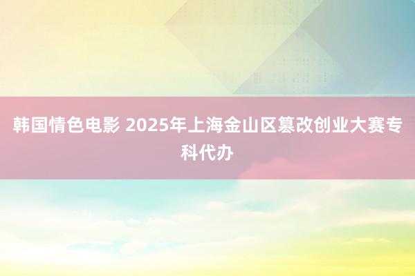 韩国情色电影 2025年上海金山区篡改创业大赛专科代办