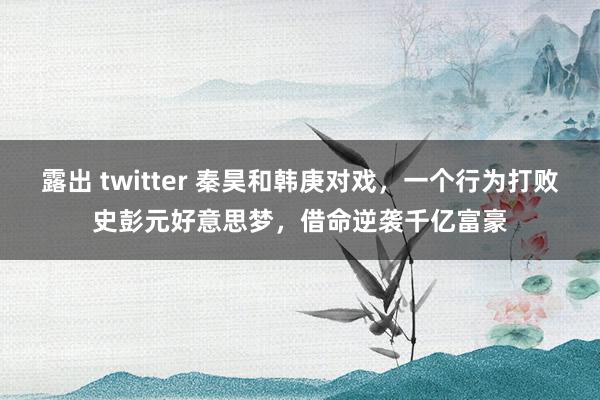 露出 twitter 秦昊和韩庚对戏，一个行为打败史彭元好意思梦，借命逆袭千亿富豪