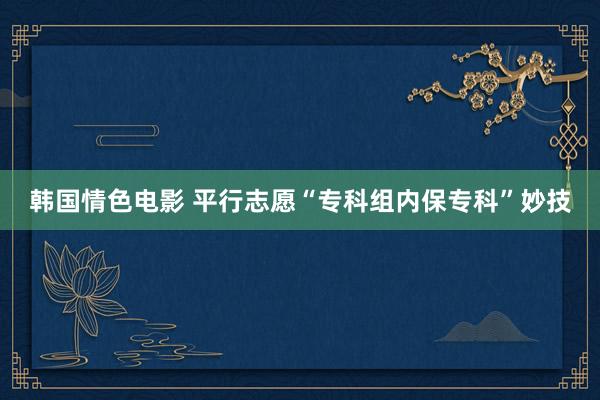韩国情色电影 平行志愿“专科组内保专科”妙技
