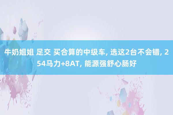 牛奶姐姐 足交 买合算的中级车， 选这2台不会错， 254马力+8AT， 能源强舒心肠好