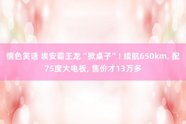 情色笑话 埃安霸王龙“掀桌子”! 续航650km， 配75度大电板， 售价才13万多