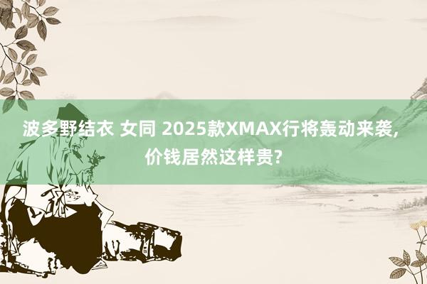 波多野结衣 女同 2025款XMAX行将轰动来袭， 价钱居然这样贵?