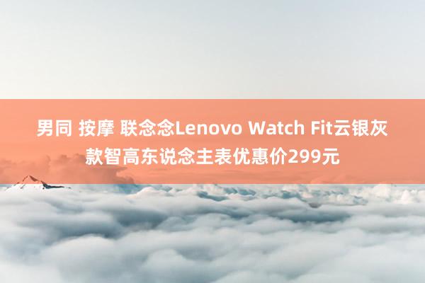 男同 按摩 联念念Lenovo Watch Fit云银灰款智高东说念主表优惠价299元