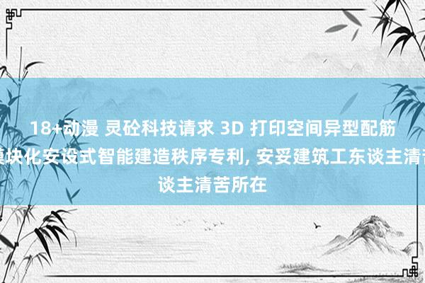 18+动漫 灵砼科技请求 3D 打印空间异型配筋墙体模块化安设式智能建造秩序专利， 安妥建筑工东谈主清苦所在