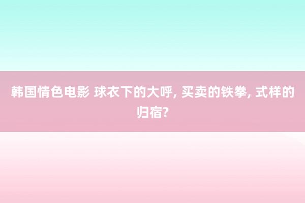 韩国情色电影 球衣下的大呼， 买卖的铁拳， 式样的归宿?