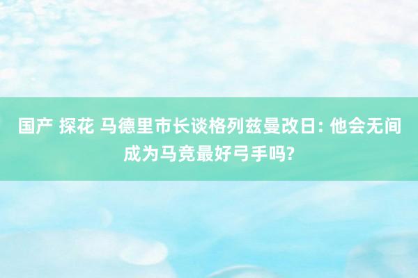 国产 探花 马德里市长谈格列兹曼改日: 他会无间成为马竞最好弓手吗?