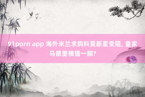91porn app 海外米兰求购科莫新星受阻， 皇家马德里横插一脚?
