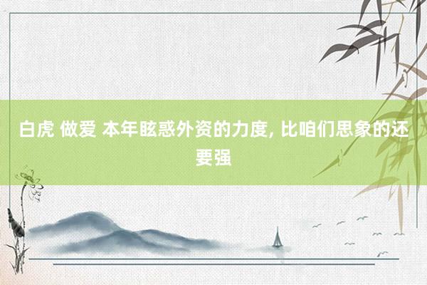 白虎 做爱 本年眩惑外资的力度, 比咱们思象的还要强