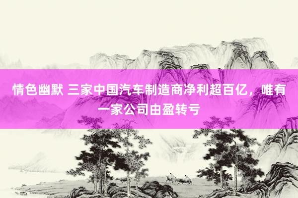 情色幽默 三家中国汽车制造商净利超百亿，唯有一家公司由盈转亏