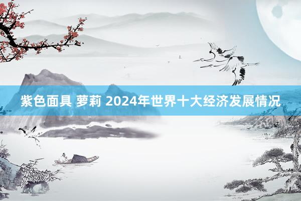 紫色面具 萝莉 2024年世界十大经济发展情况