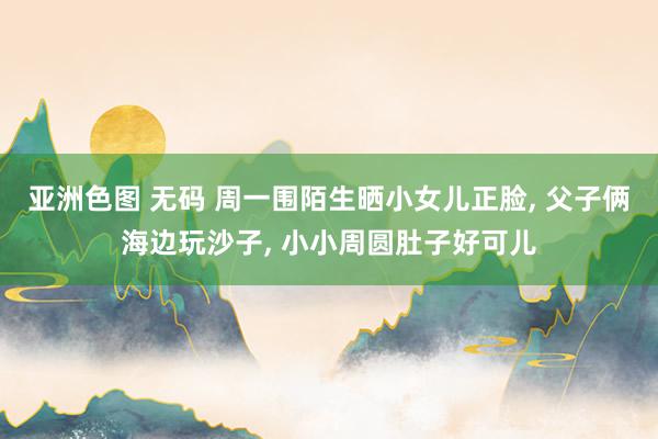 亚洲色图 无码 周一围陌生晒小女儿正脸, 父子俩海边玩沙子, 小小周圆肚子好可儿