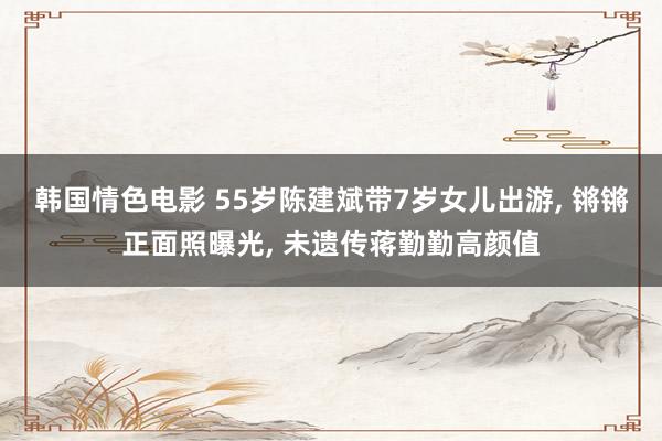 韩国情色电影 55岁陈建斌带7岁女儿出游, 锵锵正面照曝光, 未遗传蒋勤勤高颜值