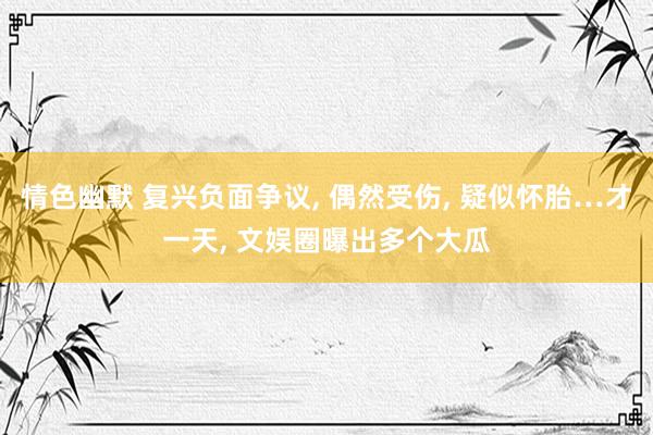 情色幽默 复兴负面争议, 偶然受伤, 疑似怀胎…才一天, 文娱圈曝出多个大瓜