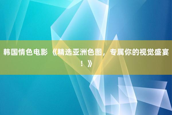 韩国情色电影 《精选亚洲色图，专属你的视觉盛宴！》