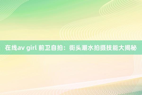 在线av girl 前卫自拍：街头潮水拍摄技能大揭秘