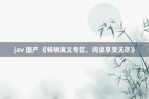 jav 国产 《畅销演义专区，阅读享受无尽》
