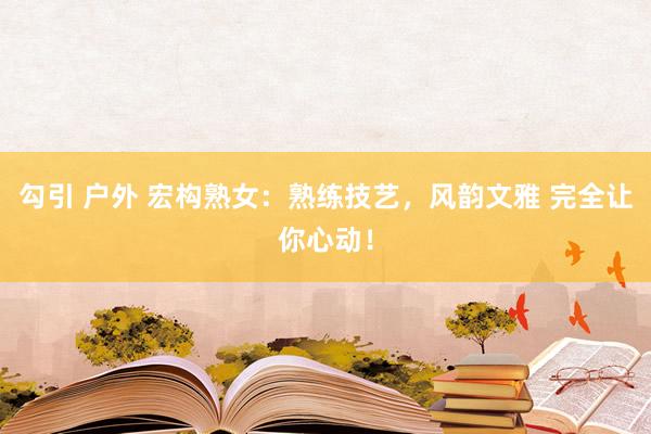 勾引 户外 宏构熟女：熟练技艺，风韵文雅 完全让你心动！