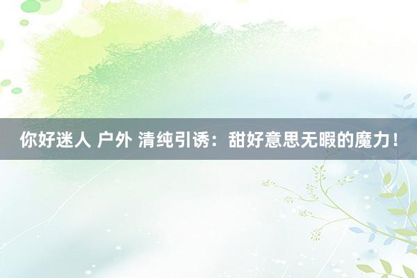你好迷人 户外 清纯引诱：甜好意思无暇的魔力！