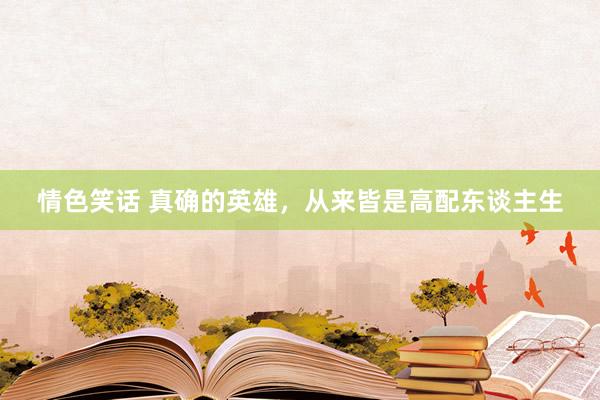 情色笑话 真确的英雄，从来皆是高配东谈主生