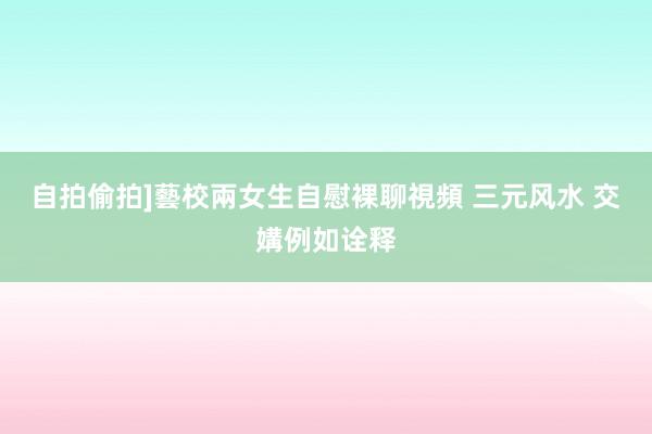 自拍偷拍]藝校兩女生自慰裸聊視頻 三元风水 交媾例如诠释