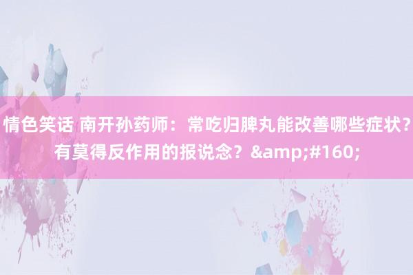 情色笑话 南开孙药师:常吃归脾丸能改善哪些症状?有莫得反作用的报说念? 